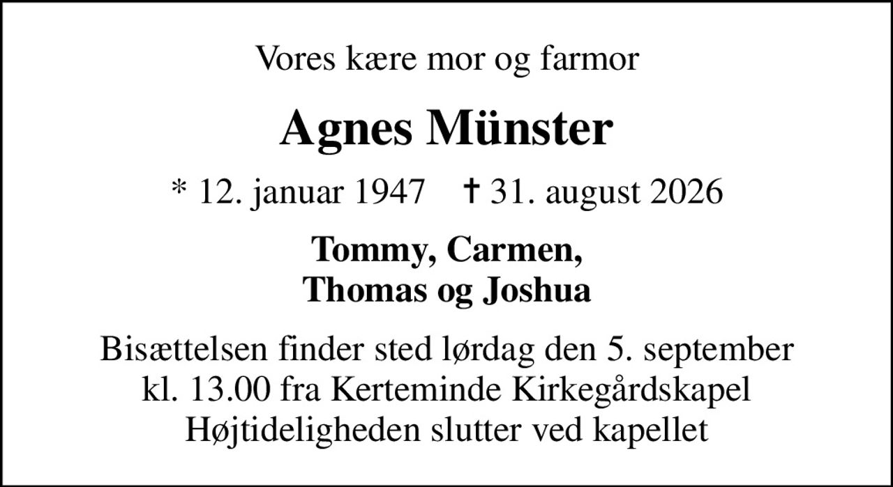 Vores kære mor og farmor
Agnes Münster
* 12. januar 1947    ✝ 31. august 2026
Tommy, Carmen, Thomas og Joshua
Bisættelsen finder sted lørdag den 5. september kl. 13.00 fra Kerteminde Kirkegårdskapel Højtideligheden slutter ved kapellet