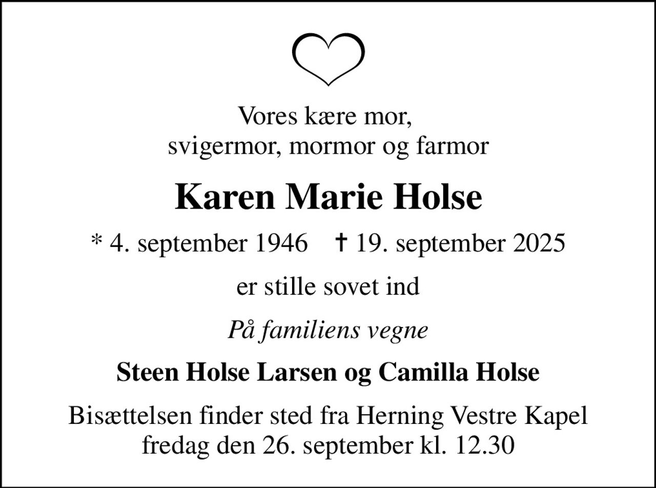 Vores kære mor,  svigermor, mormor og farmor
Karen Marie Holse
* 4. september 1946    ✝ 19. september 2025
er stille sovet ind
På familiens vegne
Steen Holse Larsen og Camilla Holse
Bisættelsen finder sted fra Herning Vestre Kapel  fredag den 26. september kl. 12.30