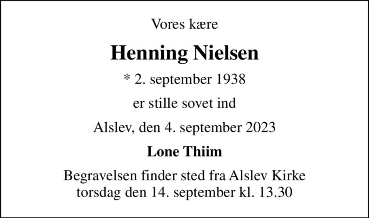 Vores kære
Henning Nielsen
* 2. september 1938
er stille sovet ind
Alslev, den 4. september 2023
Lone Thiim
Begravelsen finder sted fra Alslev Kirke  torsdag den 14. september kl. 13.30