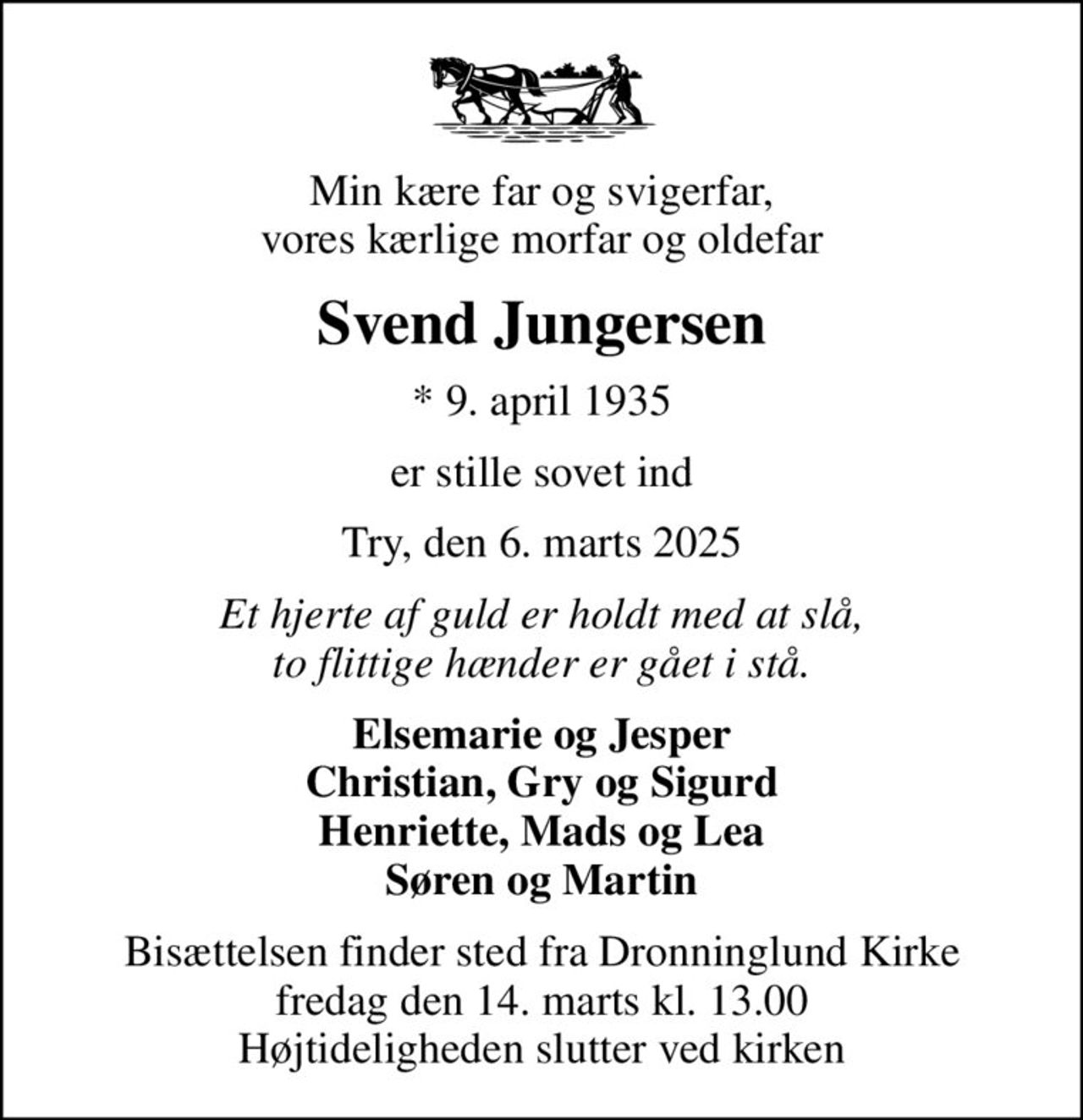 Min kære far og svigerfar, vores kærlige morfar og oldefar
Svend Jungersen
* 9. april 1935
er stille sovet ind
Try, den 6. marts 2025
Et hjerte af guld er holdt med at slå, to flittige hænder er gået i stå.
Elsemarie og Jesper Christian, Gry og Sigurd Henriette, Mads og Lea Søren og Martin
Bisættelsen finder sted fra Dronninglund Kirke  fredag den 14. marts kl. 13.00  Højtideligheden slutter ved kirken