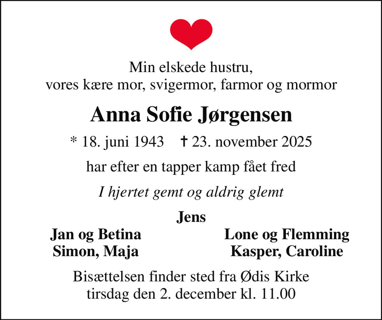 Min elskede hustru, vores kære mor, svigermor, farmor og mormor
Anna Sofie Jørgensen
* 18. juni 1943    ✝ 23. november 2025
har efter en tapper kamp fået fred
I hjertet gemt og aldrig glemt
Jens
Jan og Betina
Lone og Flemming
Simon, Maja
Kasper, Caroline
Bisættelsen finder sted fra Ødis Kirke  tirsdag den 2. december kl. 11.00