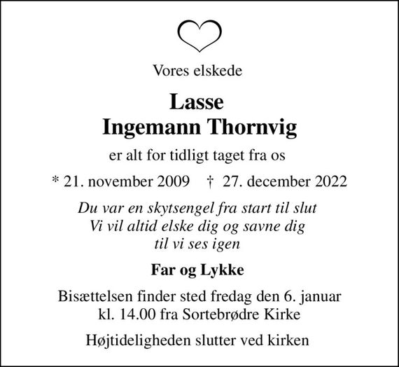 Vores elskede 
Lasse  Ingemann Thornvig
er alt for tidligt taget fra os 
* 21. november 2009    &#x271d; 27. december 2022
Du var en skytsengel fra start til slut  Vi vil altid elske dig og savne dig  til vi ses igen 
Far og Lykke 
Bisættelsen finder sted fredag den 6. januar kl. 14.00 fra Sortebrødre Kirke
Højtideligheden slutter ved kirken