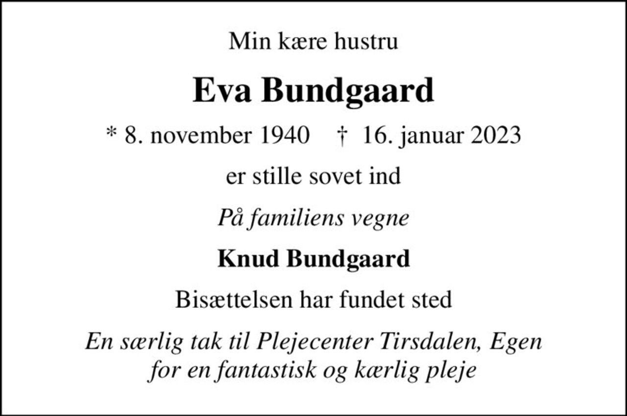 Min kære hustru
Eva Bundgaard
* 8. november 1940    ✝ 16. januar 2023
er stille sovet ind
På familiens vegne
Knud Bundgaard
Bisættelsen har fundet sted
En særlig tak til Plejecenter Tirsdalen, Egen for en fantastisk og kærlig pleje