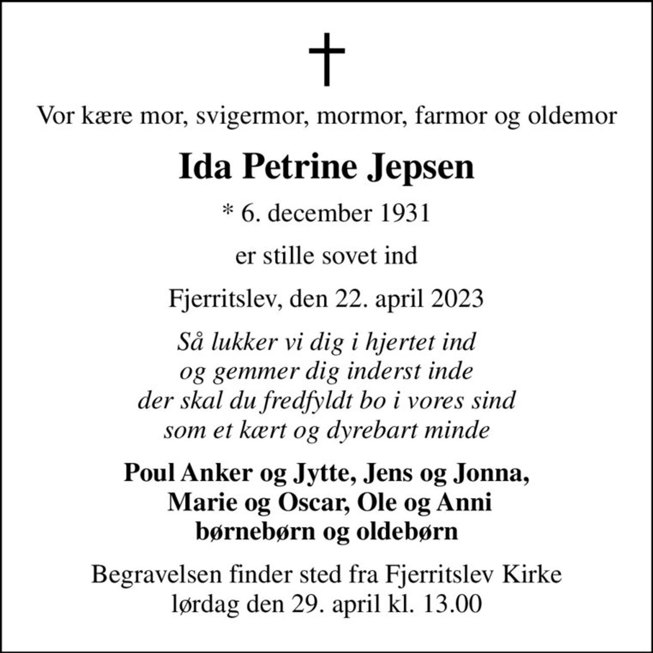 Vor kære mor, svigermor, mormor, farmor og oldemor
Ida Petrine Jepsen
* 6. december 1931
er stille sovet ind
Fjerritslev, den 22. april 2023
Så lukker vi dig i hjertet ind og gemmer dig inderst inde der skal du fredfyldt bo i vores sind som et kært og dyrebart minde
Poul Anker og Jytte, Jens og Jonna,  Marie og Oscar, Ole og Anni børnebørn og oldebørn
Begravelsen finder sted fra Fjerritslev Kirke  lørdag den 29. april kl. 13.00