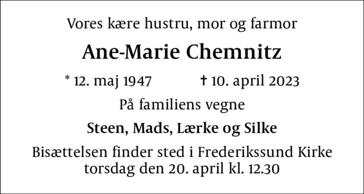 Vores kære hustru, mor og farmor
Ane-Marie Chemnitz
* 12. maj 1947    ✝ 10. april 2023
På familiens vegne
Steen, Mads, Lærke og Silke
Bisættelsen finder sted i Frederikssund Kirke  torsdag den 20. april kl. 12.30