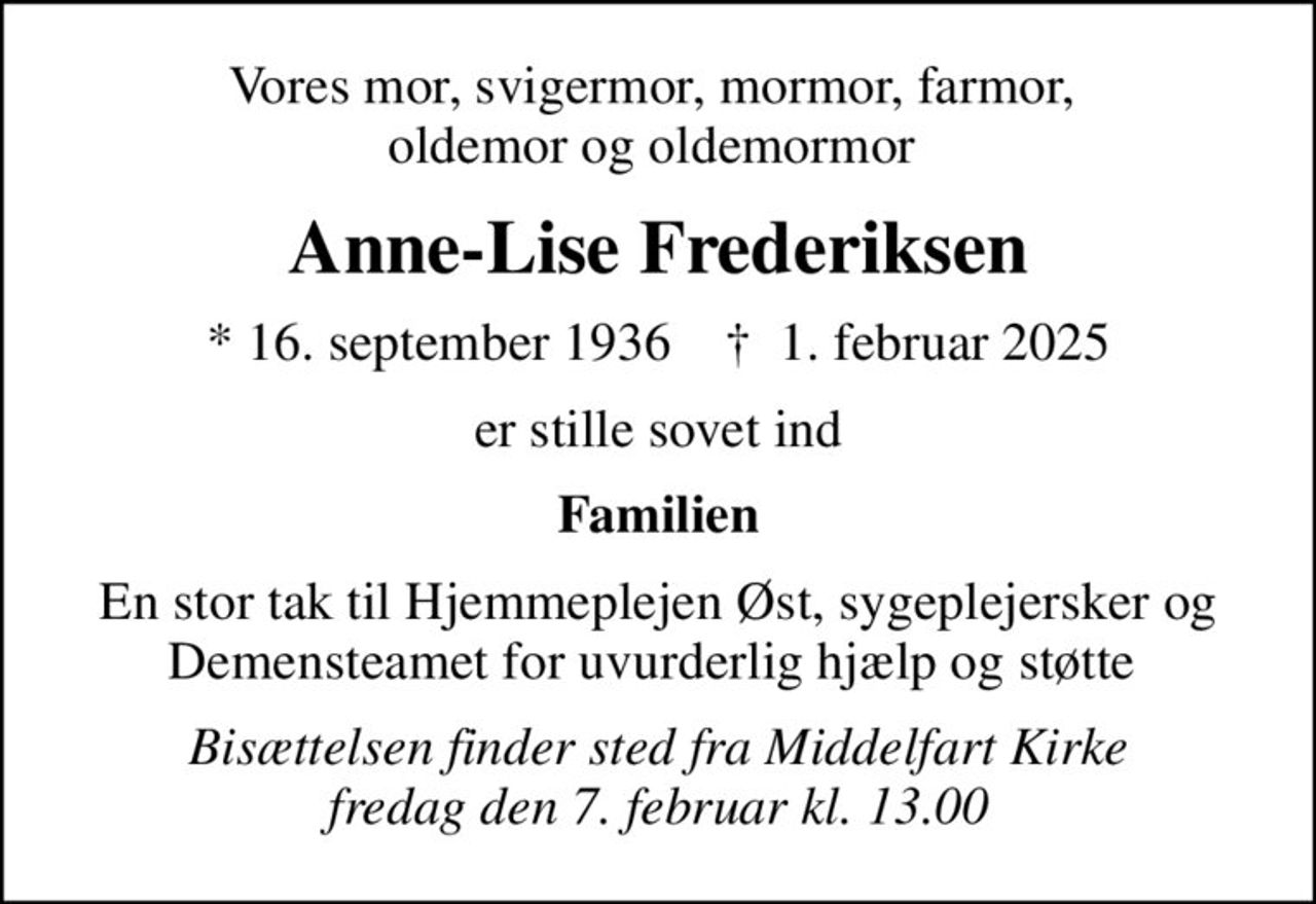 Vores mor, svigermor, mormor, farmor,  oldemor og oldemormor 
Anne-Lise Frederiksen
* 16. september 1936    ✝ 1. februar 2025
er stille sovet ind
Familien
En stor tak til Hjemmeplejen Øst, sygeplejersker og Demensteamet for uvurderlig hjælp og støtte 
Bisættelsen finder sted fra Middelfart Kirke  fredag den 7. februar kl. 13.00