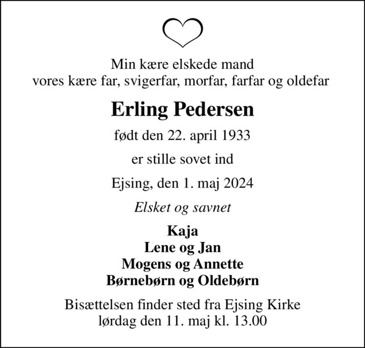 Min kære elskede mand vores kære far, svigerfar, morfar, farfar og oldefar 
Erling Pedersen
født den 22. april 1933
er stille sovet ind
Ejsing, den 1. maj 2024
Elsket og savnet
Kaja Lene og Jan Mogens og Annette Børnebørn og Oldebørn
Bisættelsen finder sted fra Ejsing Kirke  lørdag den 11. maj kl. 13.00