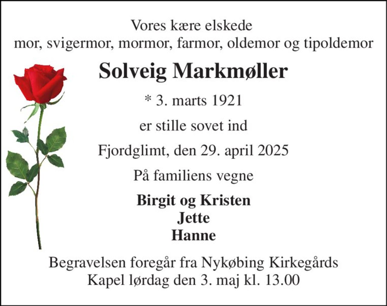 Vores kære elskede  mor, svigermor, mormor, farmor, oldemor og tipoldemor 
Solveig Markmøller 
*​ 3. marts 1921 
er stille sovet ind 
Fjordglimt, den 29. april 2025 
På familiens vegne 
Birgit og Kristen Jette Hanne 
Begravelsen​ foregår fra Nykøbing Kirkegårds​ Kapel lørdag den 3. maj​ kl. 13.00