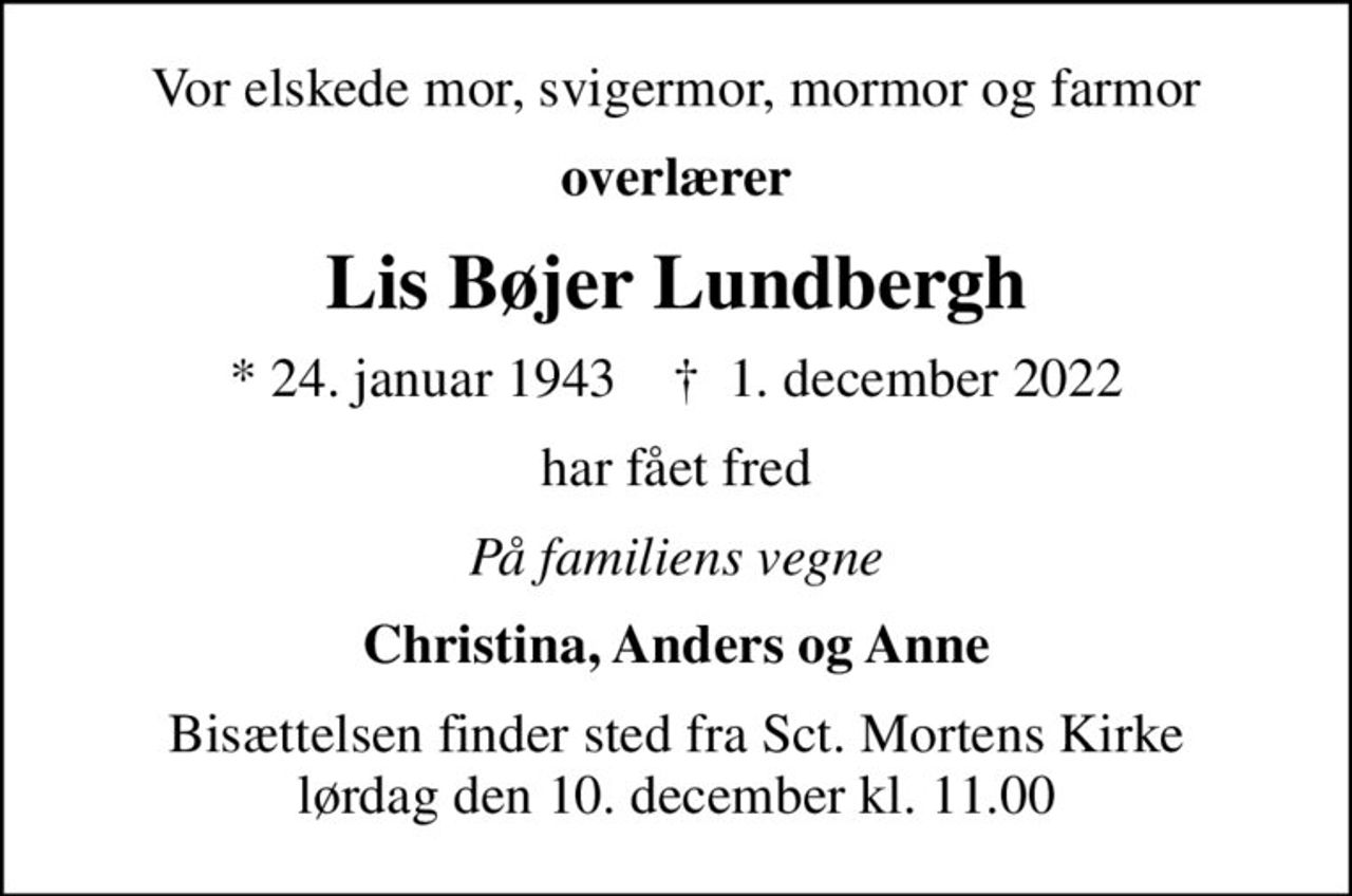 Vor elskede mor, svigermor, mormor og farmor
overlærer
Lis Bøjer Lundbergh
* 24. januar 1943    ✝ 1. december 2022
har fået fred
På familiens vegne
Christina, Anders og Anne
Bisættelsen finder sted fra Sct. Mortens Kirke  lørdag den 10. december kl. 11.00