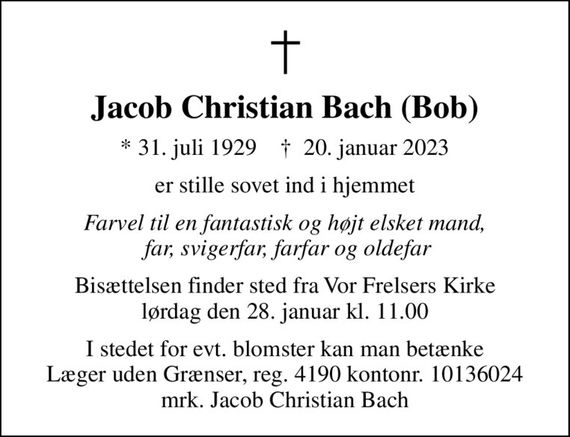 Jacob Christian Bach (Bob)
* 31. juli 1929    &#x271d; 20. januar 2023
er stille sovet ind i hjemmet
Farvel til en fantastisk og højt elsket mand,  far, svigerfar, farfar og oldefar
Bisættelsen finder sted fra Vor Frelsers Kirke  lørdag den 28. januar kl. 11.00 
I stedet for evt. blomster kan man betænke
					Læger uden Grænser reg.4190kontonr.10136024mrk. Jacob
					Christian Bach