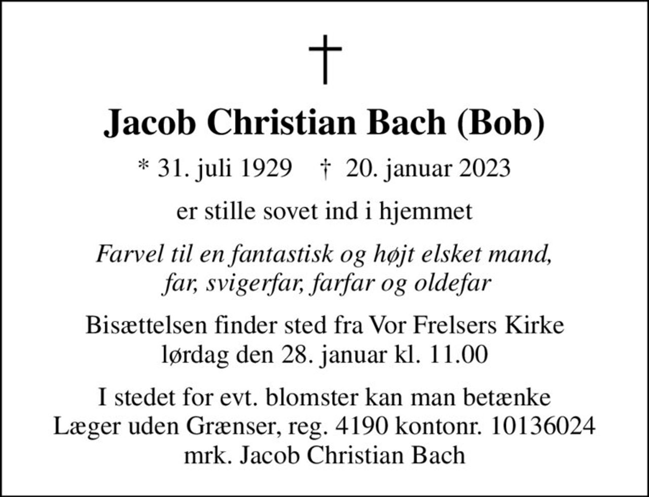Jacob Christian Bach (Bob)
* 31. juli 1929    ✝ 20. januar 2023
er stille sovet ind i hjemmet
Farvel til en fantastisk og højt elsket mand,  far, svigerfar, farfar og oldefar
Bisættelsen finder sted fra Vor Frelsers Kirke  lørdag den 28. januar kl. 11.00 
I stedet for evt. blomster kan man betænke
					Læger uden Grænser reg.4190kontonr.10136024mrk. Jacob
					Christian Bach