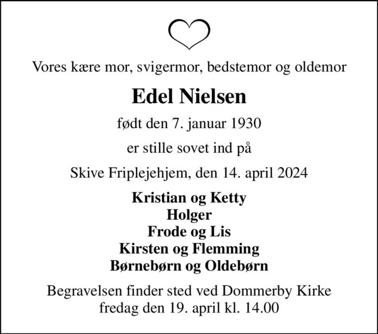 Vores kære mor, svigermor, bedstemor og oldemor
Edel Nielsen
født den 7. januar 1930
er stille sovet ind på
Skive Friplejehjem, den 14. april 2024
Kristian og Ketty Holger Frode og Lis Kirsten og Flemming Børnebørn og Oldebørn
Begravelsen finder sted ved Dommerby Kirke  fredag den 19. april kl. 14.00
