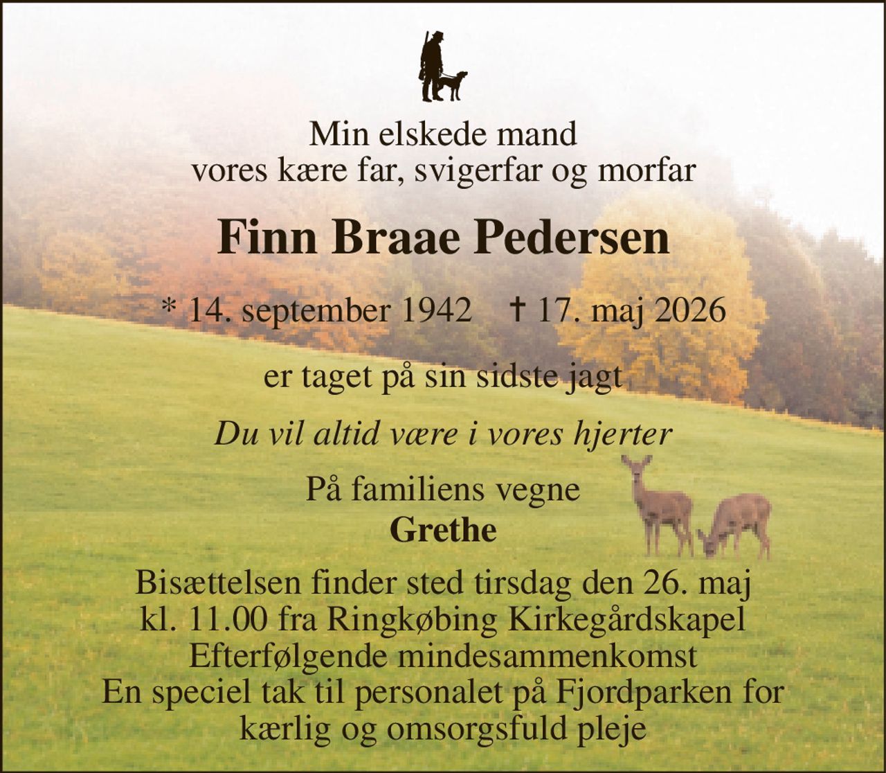 Min elskede mand vores kære far, svigerfar og morfar 
Finn Braae Pedersen 
* 14. september 1942    ✝ 17. maj 2026 
er taget på sin sidste jagt 
Du vil altid være i vores hjerter 
På familiens vegne 
Grethe 
Bisættelsen finder sted tirsdag den 26. maj kl. 11.00 fra Ringkøbing Kirkegårdskapel Efterfølgende mindesammenkomst