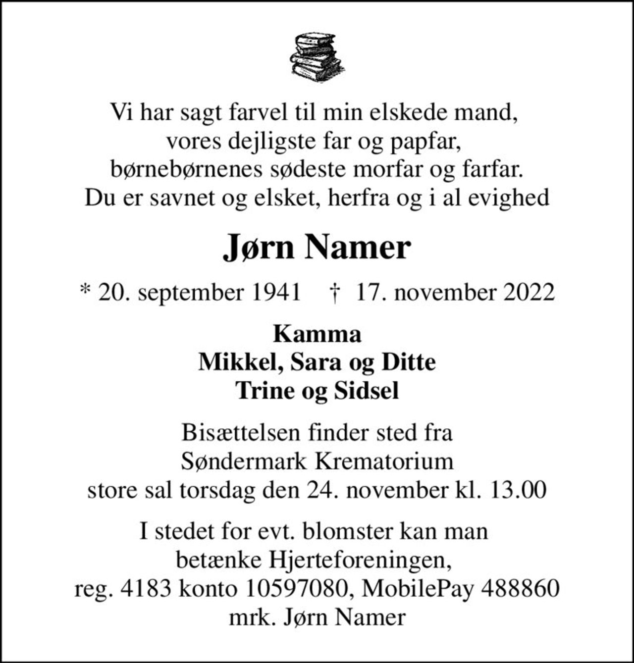 Vi har sagt farvel til min elskede mand,  vores dejligste far og papfar,  børnebørnenes sødeste morfar og farfar. Du er savnet og elsket, herfra og i al evighed
Jørn Namer
* 20. september 1941    ✝ 17. november 2022
Kamma Mikkel, Sara og Ditte Trine og Sidsel
Bisættelsen finder sted fra Søndermark Krematorium store sal  torsdag den 24. november kl. 13.00 
I stedet for evt. blomster kan man betænke
					Hjerteforeningen reg.4183,konto10597080mrk. Jørn
					Namer
I stedet for evt. blomster kan man  betænke Hjerteforeningen,  reg. 4183 konto 10597080, MobilePay 488860 mrk. Jørn Namer