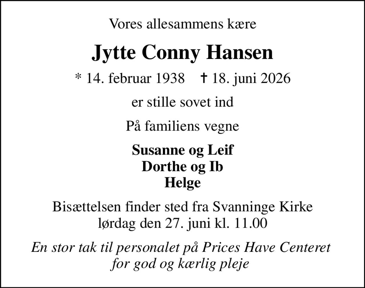 Vores allesammens kære
Jytte Conny Hansen
* 14. februar 1938    ✝ 18. juni 2026
er stille sovet ind
På familiens vegne
Susanne og Leif Dorthe og Ib Helge
Bisættelsen finder sted fra Svanninge Kirke  lørdag den 27. juni kl. 11.00 
En stor tak til personalet på Prices Have Centeret  for god og kærlig pleje