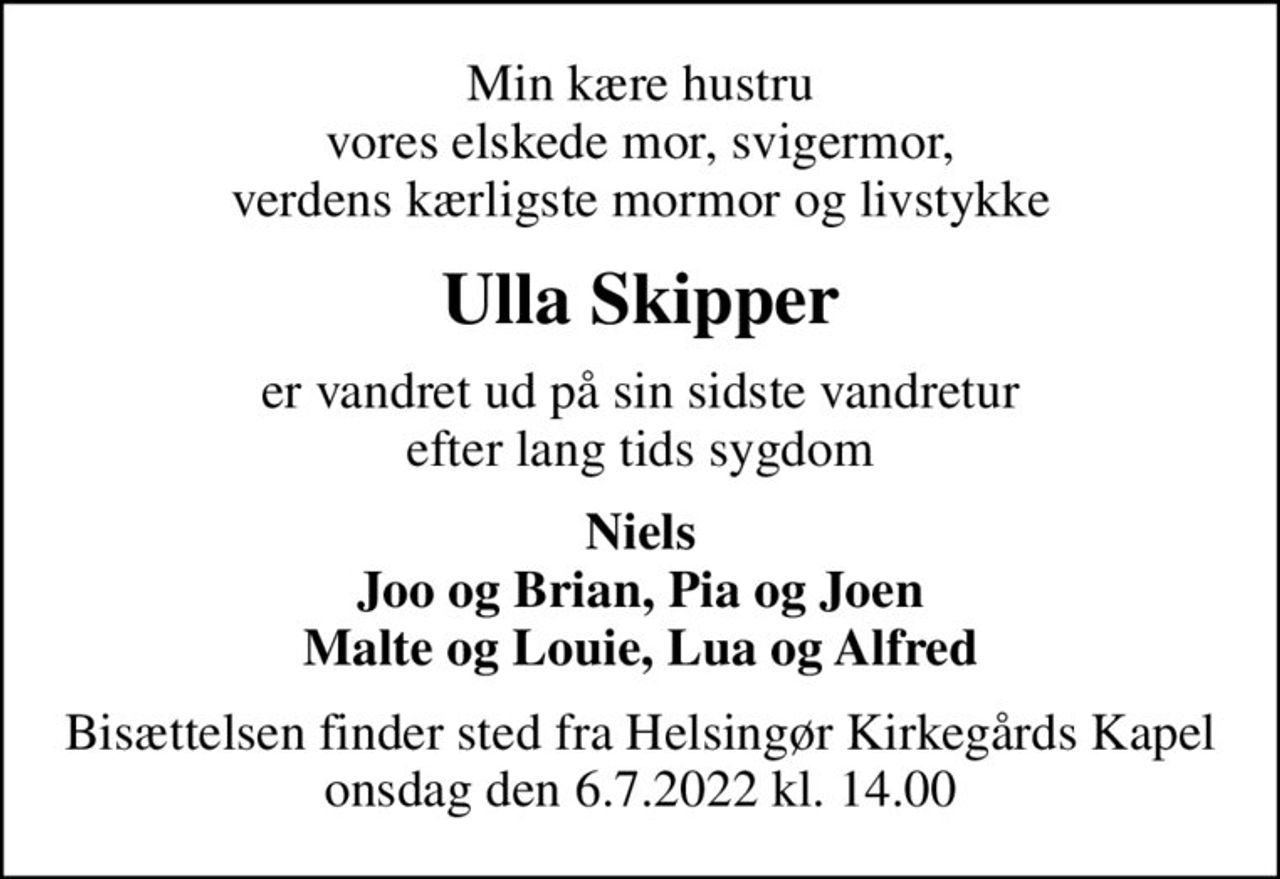 Min kære hustru vores elskede mor, svigermor, verdens kærligste mormor og livstykke
Ulla Skipper
er vandret ud på sin sidste vandretur efter lang tids sygdom
Niels Joo og Brian, Pia og Joen Malte og Louie, Lua og Alfred
Bisættelsen finder sted fra Helsingør Kirkegårds Kapel onsdag den 6.7.2022 kl. 14.00