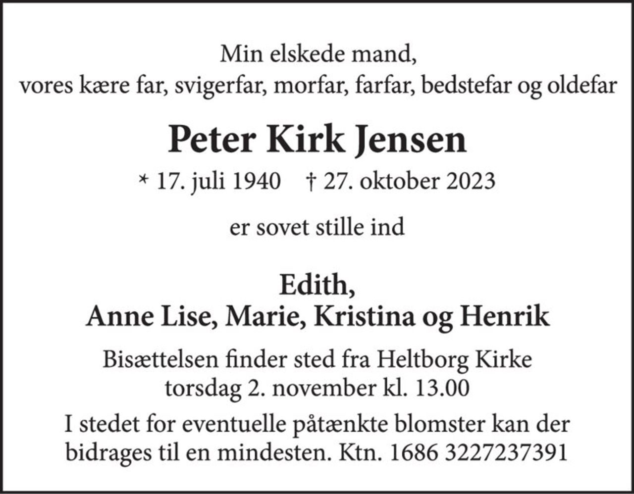 Min elskede mand, vores kære far, svigerfar, morfar, farfar, bedstefar og oldefar 
Peter Kirk Jensen 
* 17. juli 1940    † 27. oktober 2023 
er sovet stille ind 
Edith, Anne Lise, Marie, Kristina og Henrik 
Bisættelsen finder sted fra Heltborg Kirke torsdag den 2. november kl. 13.00 
I stedet for eventuelle påtænkte blomster kan der bidrages til en mindesten. Ktn. 1686 3227237391