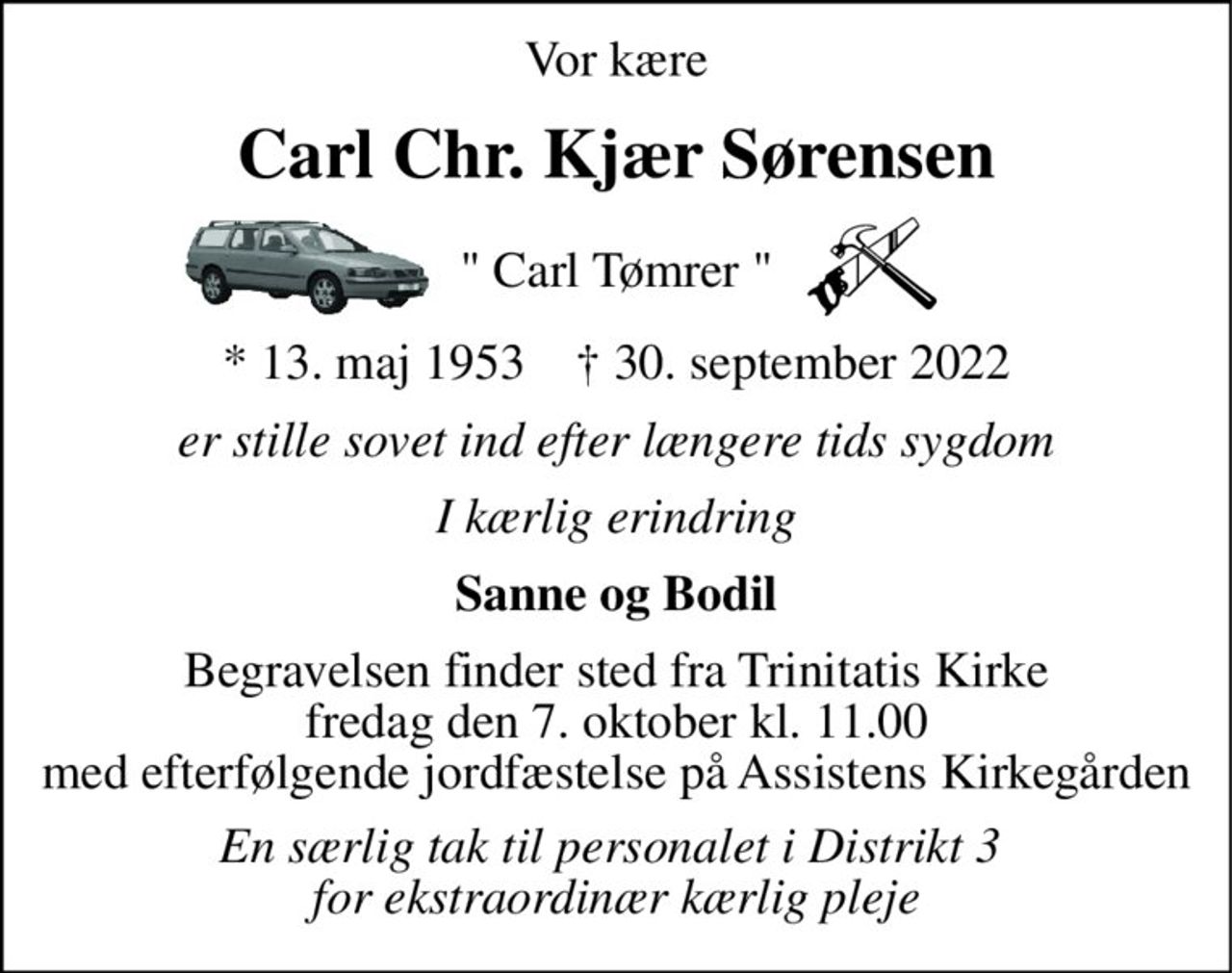 Vor kære 
Carl Chr. Kjær Sørensen 
" Carl Tømrer " 
*​ 13. maj 1953​    †​ 30. september 2022 
er stille sovet ind efter længere tids sygdom 
I kærlig erindring 
Sanne og Bodil 
Begravelsen​ finder sted fra Trinitatis Kirke​ fredag den 7. oktober​ kl. 11.00 med efterfølgende jordfæstelse  på Assistens kirkegården 
En særlig tak for ekstraordinær kærlig pleje  fra personalet i distrikt 3.