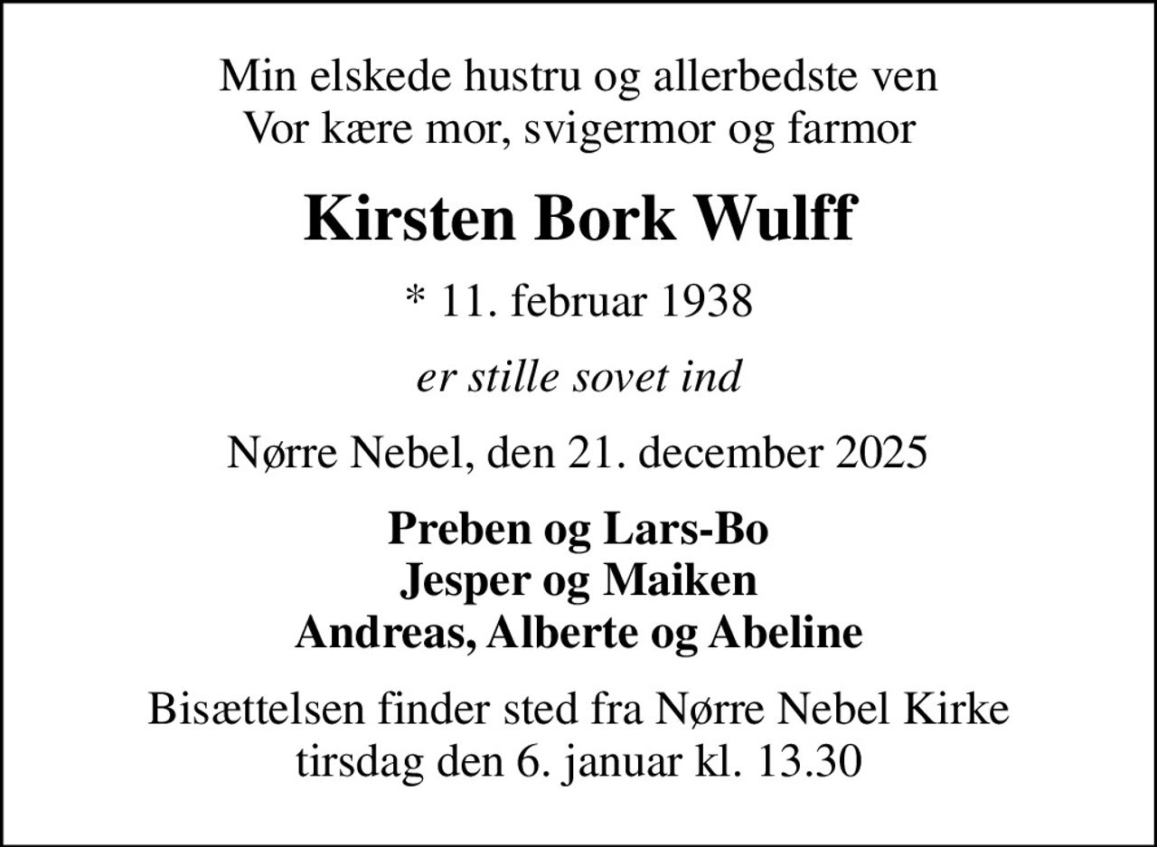 Min elskede hustru og allerbedste ven Vor kære mor, svigermor og farmor
Kirsten Bork Wulff
* 11. februar 1938
er stille sovet ind
Nørre Nebel, den 21. december 2025
Preben og Lars-Bo Jesper og Maiken Andreas, Alberte og Abeline
Bisættelsen finder sted fra Nørre Nebel Kirke  tirsdag den 6. januar kl. 13.30