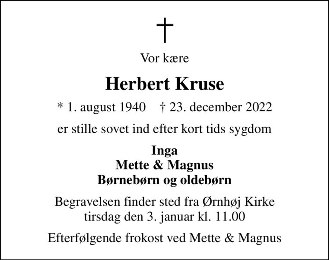Vor kære
Herbert Kruse
* 1. august 1940    ✝ 23. december 2022
er stille sovet ind efter kort tids sygdom
Inga Mette & Magnus Børnebørn og oldebørn
Begravelsen finder sted fra Ørnhøj Kirke  tirsdag den 3. januar kl. 11.00 
Efterfølgende frokost ved Mette & Magnus