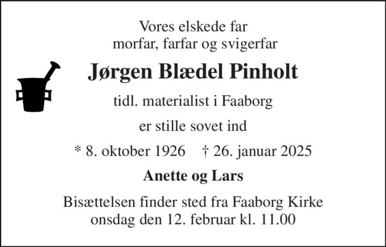 Vores elskede far  morfar, farfar og svigerfar 
Jørgen Blædel Pinholt 
tidl. materialist i Faaborg 
er stille sovet ind 
*​ 8. oktober 1926​    †​ 26. januar 2025 
Anette og Lars 
Bisættelsen​ finder sted fra Faaborg Kirke​ onsdag den 12. februar​ kl. 11.00