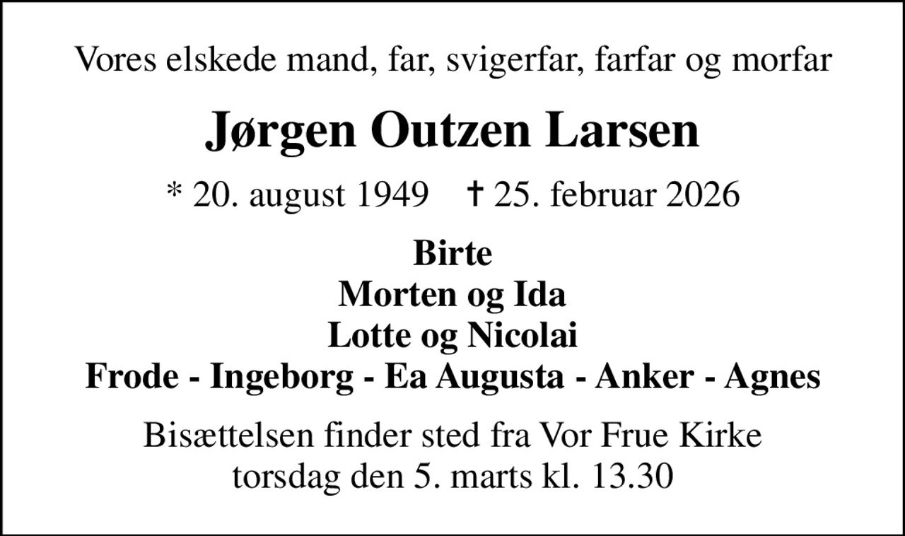 Vores elskede mand, far, svigerfar, farfar og morfar
Jørgen Outzen Larsen
* 20. august 1949    ✝ 25. februar 2026
Birte Morten og Ida Lotte og Nicolai Frode - Ingeborg - Ea Augusta - Anker - Agnes
Bisættelsen finder sted fra Vor Frue Kirke  torsdag den 5. marts kl. 13.30