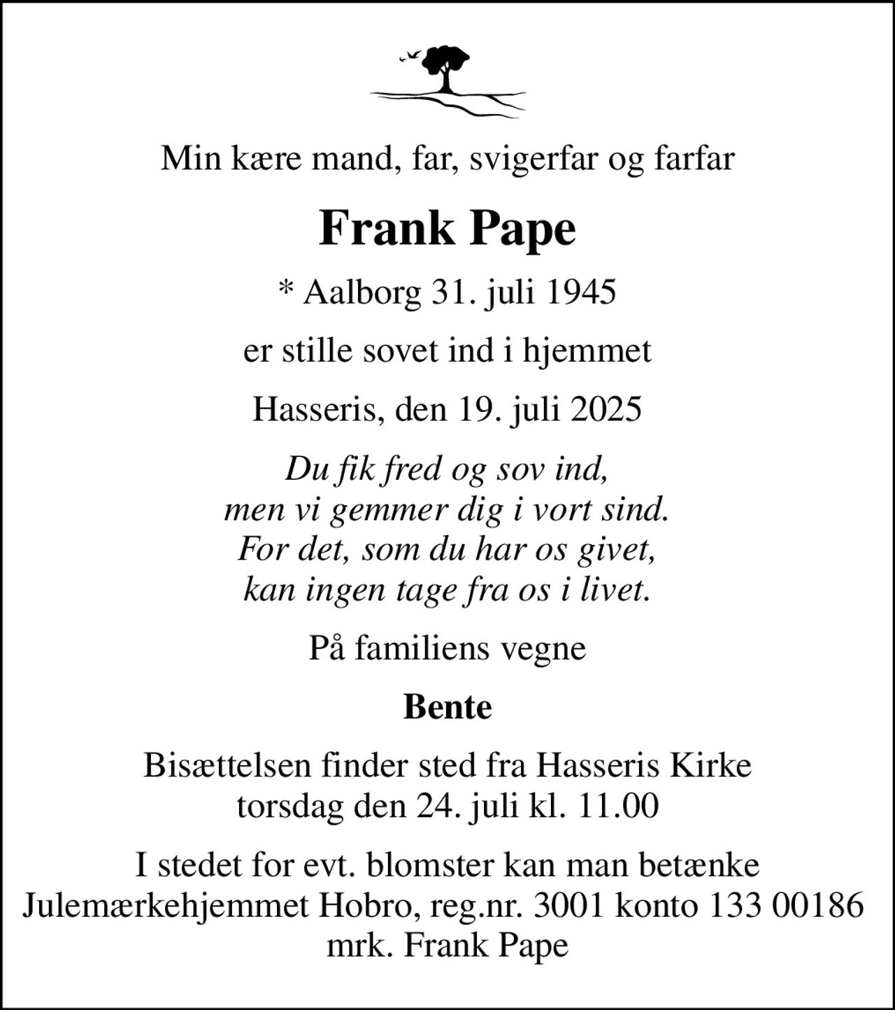 Min kære mand, far, svigerfar og farfar
Frank Pape
* Aalborg 31. juli 1945
er stille sovet ind i hjemmet
Hasseris, den 19. juli 2025
Du fik fred og sov ind, men vi gemmer dig i vort sind. For det, som du har os givet, kan ingen tage fra os i livet.
På familiens vegne
Bente
Bisættelsen finder sted fra Hasseris Kirke  torsdag den 24. juli kl. 11.00 
I stedet for evt. blomster kan man betænke Julemærkehjemmet Hobro, reg.nr. 3001 konto 133 00186  mrk. Frank Pape