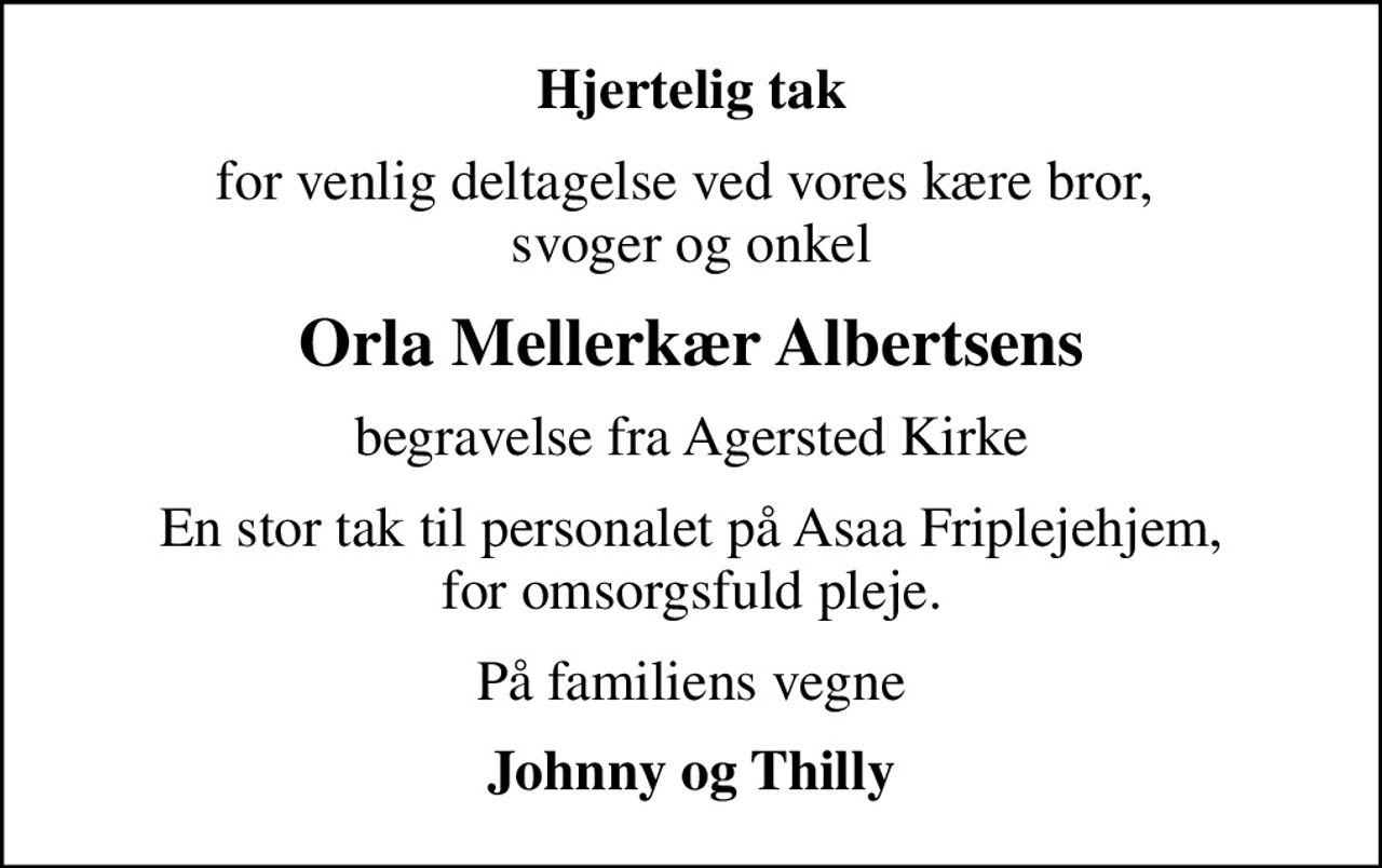 Hjertelig tak
for venlig deltagelse ved vores kære bror,  svoger og onkel
Orla Mellerkær Albertsens
begravelse fra Agersted Kirke
En stor tak til personalet på Asaa Friplejehjem, for omsorgsfuld pleje.
På familiens vegne
Johnny og Thilly