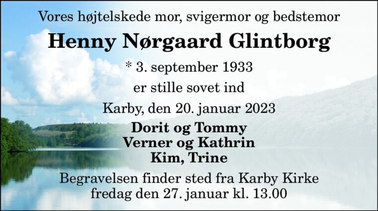 Vores højtelskede mor, svigermor og bedstemor 
Henny Nørgaard Glintborg 
*​ 3. september 1933 
er stille sovet ind 
Karby, den 20. januar 2023 
Dorit og Tommy Verner og Kathrin Kim, Trine 
Begravelsen​ finder sted fra Karby Kirke​ fredag den 27. januar​ kl. 13.00