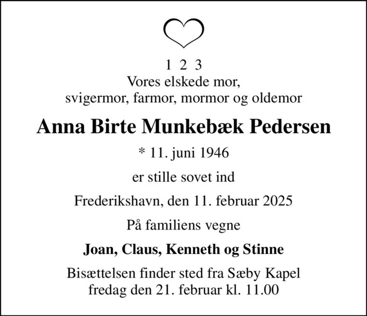 1  2  3 Vores elskede mor, svigermor, farmor, mormor og oldemor
Anna Birte Munkebæk Pedersen
* 11. juni 1946
er stille sovet ind
Frederikshavn, den 11. februar 2025
På familiens vegne
Joan, Claus, Kenneth og Stinne
Bisættelsen finder sted fra Sæby Kapel  fredag den 21. februar kl. 11.00