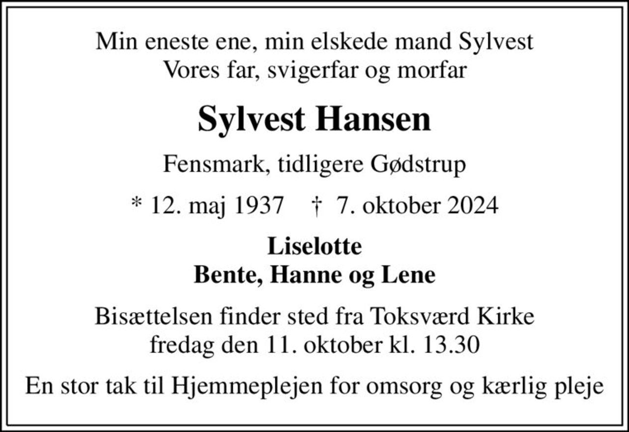 Min eneste ene, min elskede mand Sylvest Vores far, svigerfar og morfar
Sylvest Hansen
Fensmark, tidligere Gødstrup
* 12. maj 1937    ✝ 7. oktober 2024
Liselotte Bente, Hanne og Lene
Bisættelsen finder sted fra Toksværd Kirke  fredag den 11. oktober kl. 13.30 
En stor tak til Hjemmeplejen for omsorg og kærlig pleje