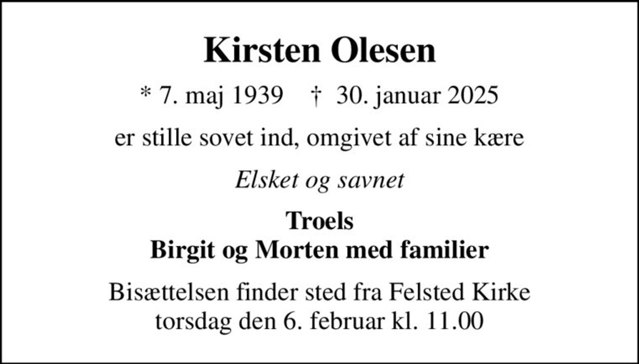 Kirsten Olesen
* 7. maj 1939    ✝ 30. januar 2025
er stille sovet ind, omgivet af sine kære
Elsket og savnet
Troels Birgit og Morten med familier
Bisættelsen finder sted fra Felsted Kirke  torsdag den 6. februar kl. 11.00