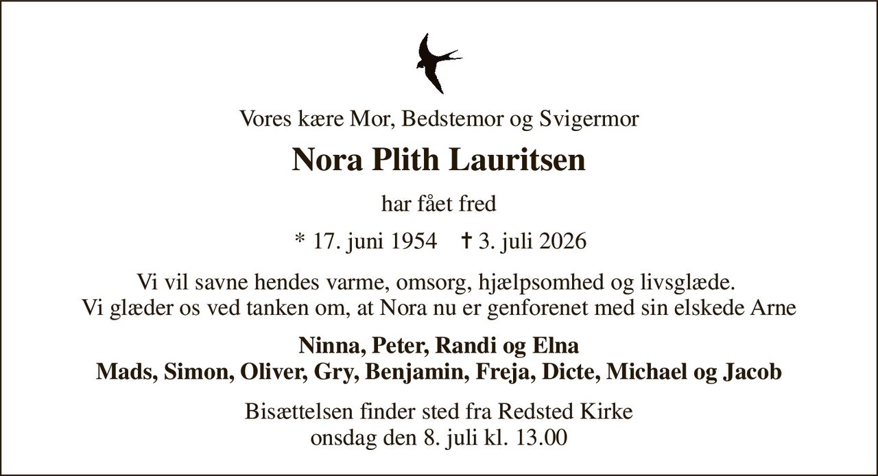 Vores kære Mor, Bedstemor og Svigermor 
Nora Plith Lauritsen​ 
har fået fred 
*​ 17. juni 1954 
✝​ 3. juli 2026​ 
Vi vil savne hendes varme, omsorg, hjælpsomhed og livsglæde.  Vi glæder os ved tanken om, at Nora nu er genforenet med sin elskede Arne 
Ninna, Peter, Randi og Elna Mads, Simon, Oliver, Gry, Benjamin, Freja, Dicte, Michael og Jacob 
Bisættelsen​​ finder sted fra Redsted Kirke​​ onsdag den 8. juli​​ kl. 13.00