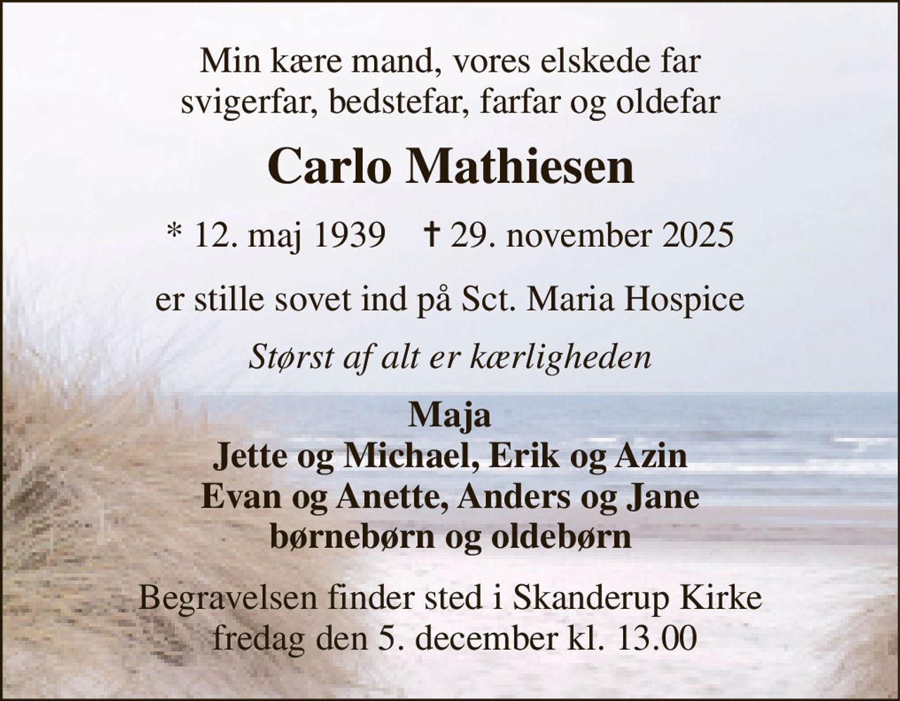 Min kære mand, vores elskede far svigerfar, bedstefar, farfar og oldefar 
Carlo Mathiesen 
*​ 12. maj 1939​    ✝​ 29. november 2025 
er stille sovet ind på Sct. Maria Hospice 
Størst af alt er kærligheden 
Maja Jette og Michael, Erik og Azin Evan og Anette, Anders og Jane børnebørn og oldebørn 
Begravelsen​ finder sted i Skanderup Kirke  fredag den 5. december​ kl. 13.00