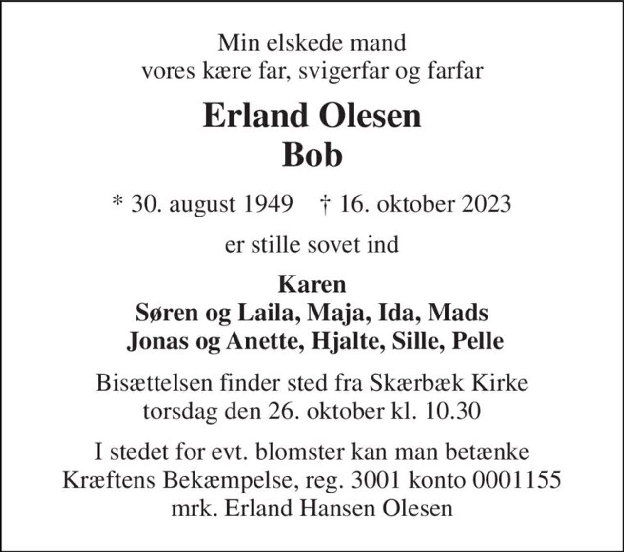 Min elskede mand vores kære far, svigerfar og farfar 
Erland Olesen Bob 
*​ 30. august 1949​    †​ 16. oktober 2023 
er stille sovet ind 
Karen Søren og Laila, Maja, Ida, Mads  Jonas og Anette, Hjalte, Sille, Pelle 
Bisættelsen finder sted fra Skærbæk Kirke torsdag den 26. oktober kl. 10.30 
I stedet for evt. blomster kan man betænke Kræftens Bekæmpelse, reg. 3001 konto 0001155 mrk. Erland Hansen Olesen