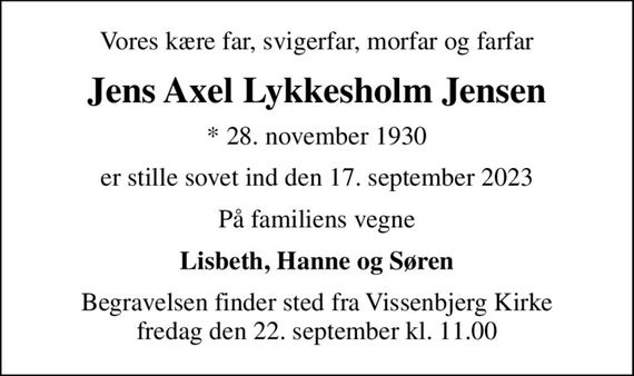 Vores kære far, svigerfar, morfar og farfar
Jens Axel Lykkesholm Jensen
* 28. november 1930
er stille sovet ind den 17. september 2023
På familiens vegne
Lisbeth, Hanne og Søren
Begravelsen finder sted fra Vissenbjerg Kirke  fredag den 22. september kl. 11.00