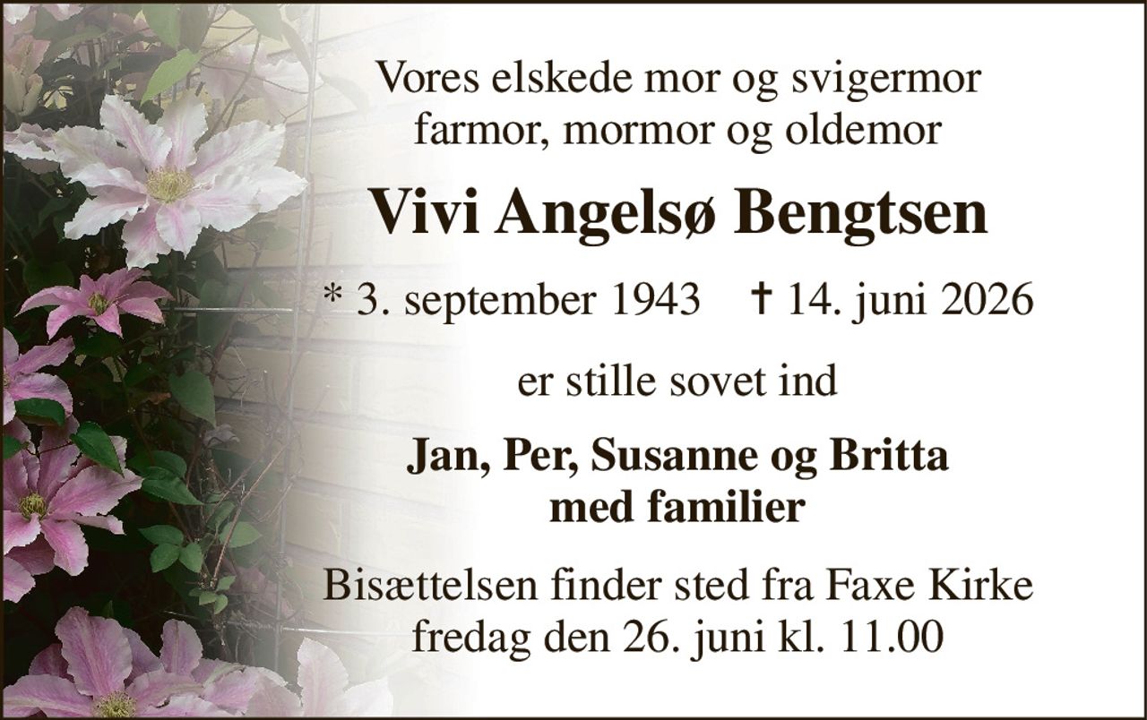 Vores elskede mor og svigermor farmor, mormor og oldemor 
Vivi Angelsø Bengtsen 
*​ 3. september 1943​    ✝​ 14. juni 2026 
er stille sovet ind 
Jan, Per, Susanne og Britta med familier 
Bisættelsen​ finder sted fra Faxe Kirke​ fredag den 26. juni​ kl. 11.00