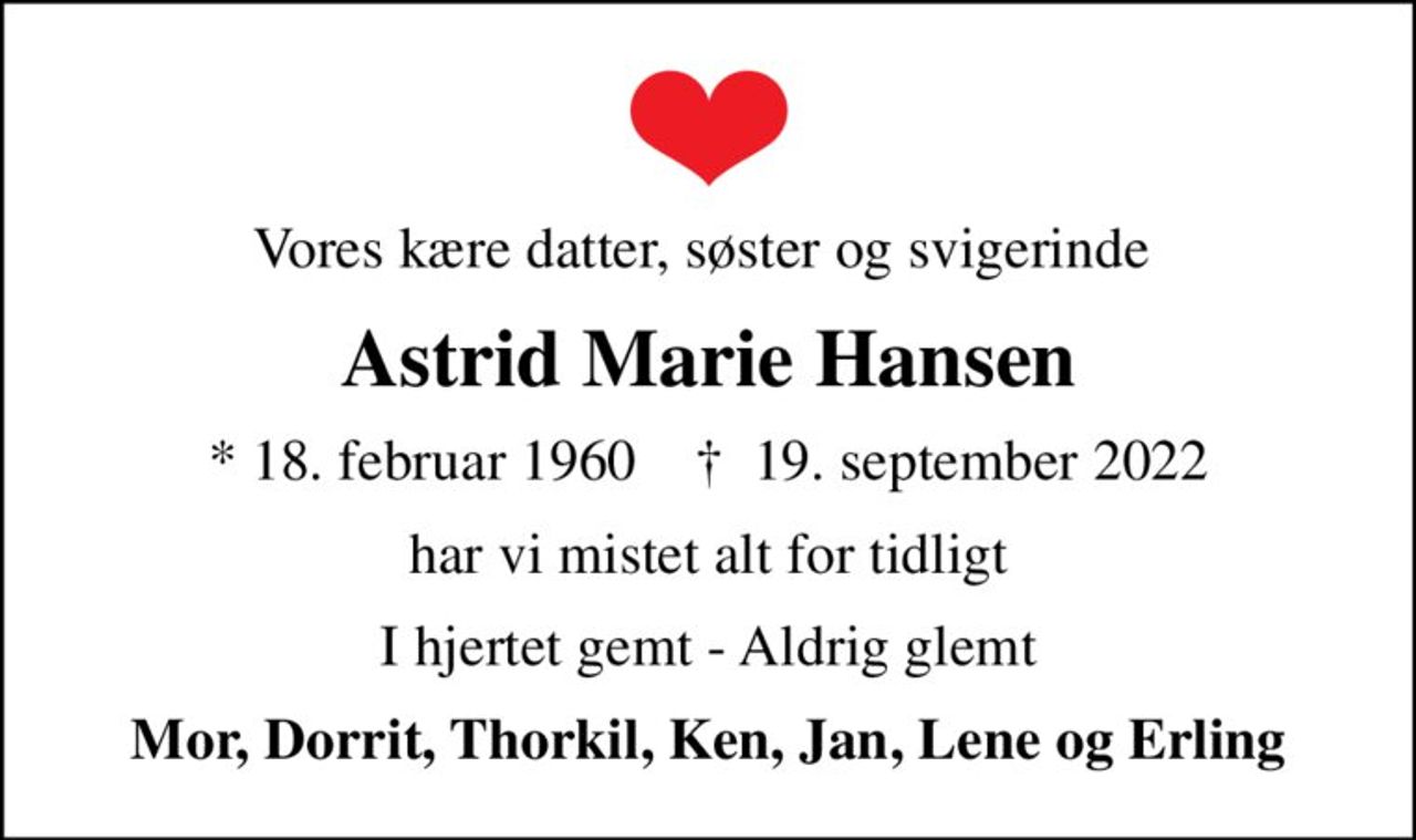 Vores kære datter, søster og svigerinde 
Astrid Marie Hansen
* 18. februar 1960    ✝ 19. september 2022
har vi mistet alt for tidligt
I hjertet gemt - Aldrig glemt
Mor, Dorrit, Thorkil, Ken, Jan, Lene og Erling