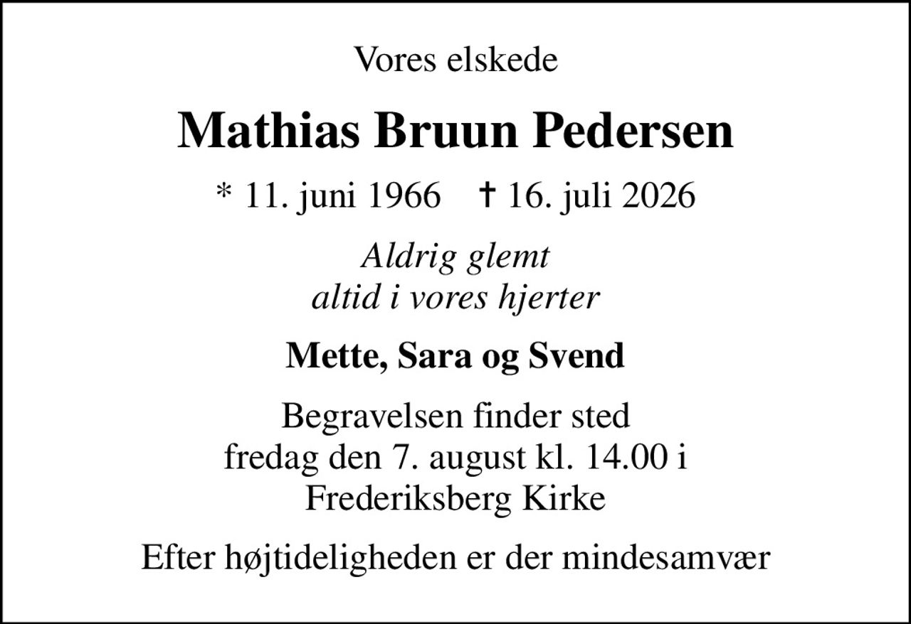 Vores elskede
Mathias Bruun Pedersen
* 11. juni 1966    ✝ 16. juli 2026
Aldrig glemt altid i vores hjerter
Mette, Sara og Svend
Begravelsen finder sted fredag den 7. august kl. 14.00 i Frederiksberg Kirke
Efter højtideligheden er der mindesamvær