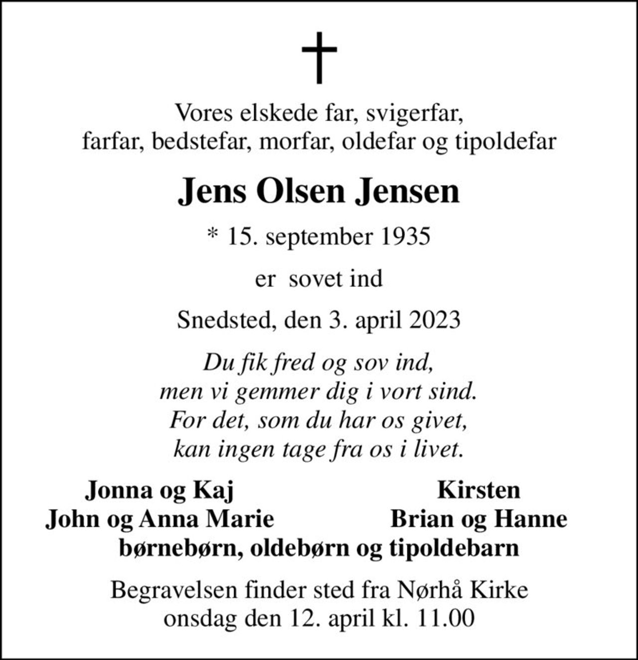 Vores elskede far, svigerfar, farfar, bedstefar, morfar, oldefar og tipoldefar
Jens Olsen Jensen
* 15. september 1935
er  sovet ind
Snedsted, den 3. april 2023
Du fik fred og sov ind, men vi gemmer dig i vort sind. For det, som du har os givet, kan ingen tage fra os i livet.
Jonna og Kaj
Kirsten
John og Anna Marie
Brian og Hanne
Begravelsen finder sted fra Nørhå Kirke  onsdag den 12. april kl. 11.00