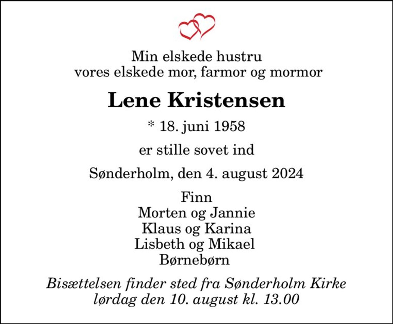 Min elskede hustru  vores elskede mor, farmor og mormor
Lene Kristensen
* 18. juni 1958
er stille sovet ind
Sønderholm, den 4. august 2024
Finn Morten og Jannie Klaus og Karina Lisbeth og Mikael  Børnebørn 
Bisættelsen finder sted fra Sønderholm Kirke  lørdag den 10. august kl. 13.00