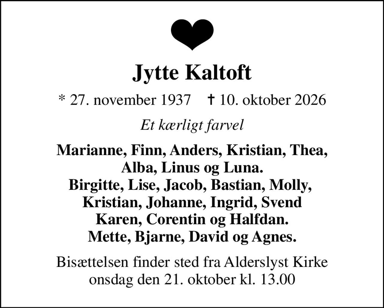 Jytte Kaltoft
* 27. november 1937    ✝ 10. oktober 2026
Et kærligt farvel
Marianne, Finn, Anders, Kristian, Thea, Alba, Linus og Luna. Birgitte, Lise, Jacob, Bastian, Molly,  Kristian, Johanne, Ingrid, Svend Karen, Corentin og Halfdan. Mette, Bjarne, David og Agnes.
Bisættelsen finder sted fra Alderslyst Kirke  onsdag den 21. oktober kl. 13.00