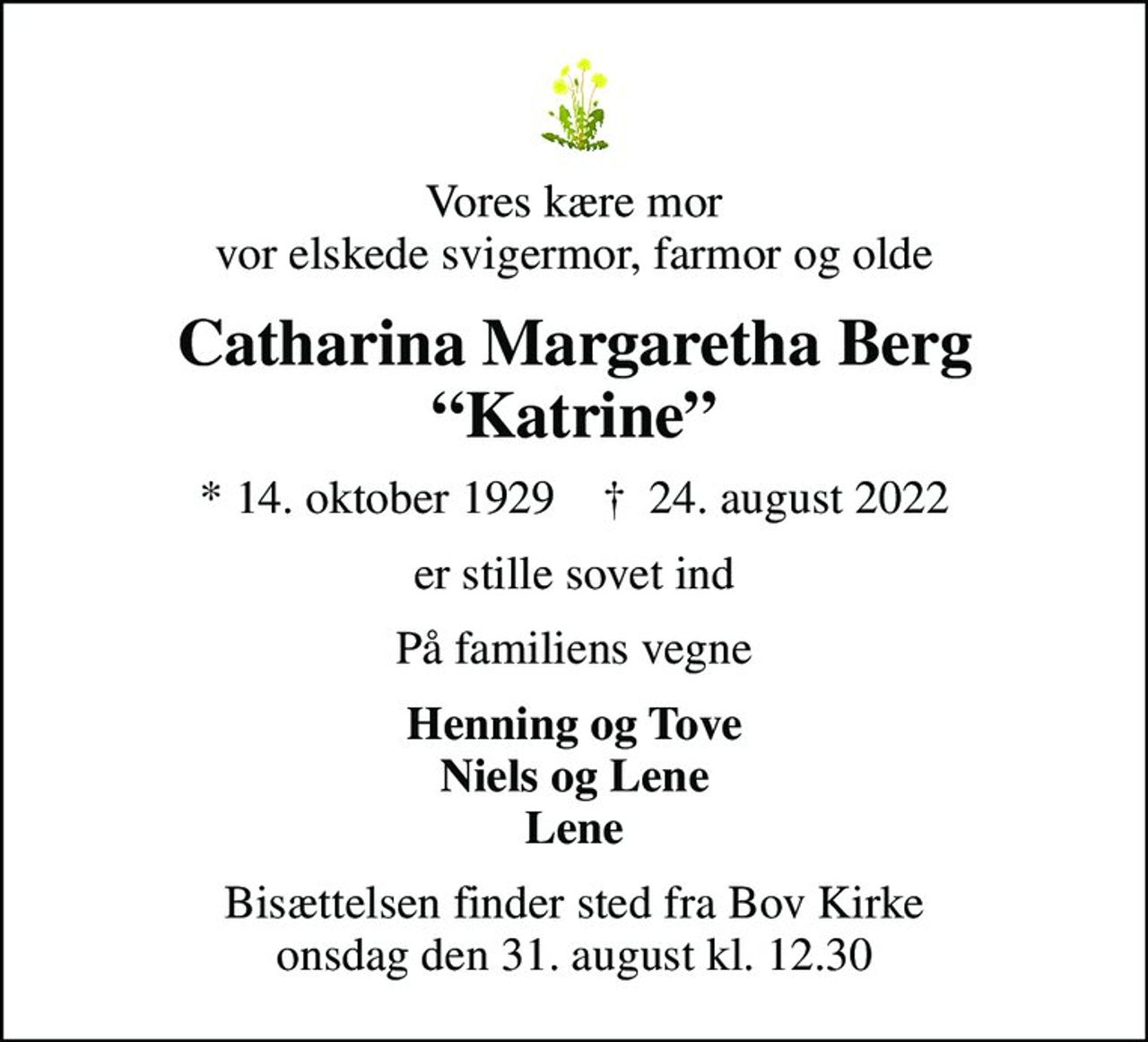 Vores kære mor vor elskede svigermor, farmor og olde
Catharina Margaretha Berg Katrine
* 14. oktober 1929    ✝ 24. august 2022
er stille sovet ind
På familiens vegne
Henning og Tove Niels og Lene Lene
Bisættelsen finder sted fra Bov Kirke  onsdag den 31. august kl. 12.30