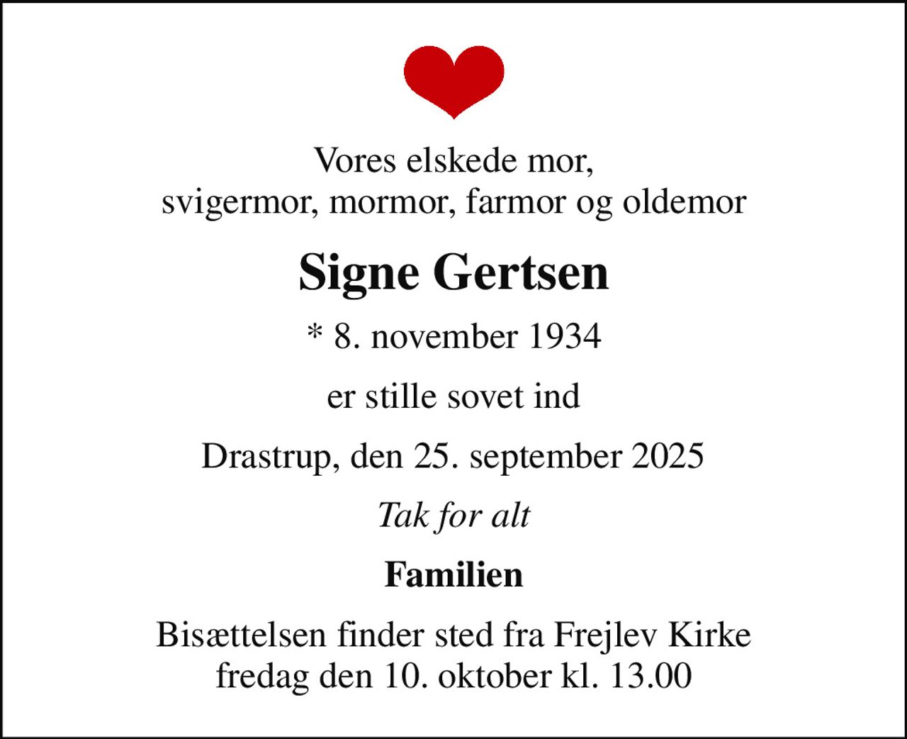 Vores elskede mor, svigermor, mormor, farmor og oldemor
Signe Gertsen
* 8. november 1934
er stille sovet ind
Drastrup, den 25. september 2025
Tak for alt
Familien
Bisættelsen finder sted fra Frejlev Kirke  fredag den 10. oktober kl. 13.00