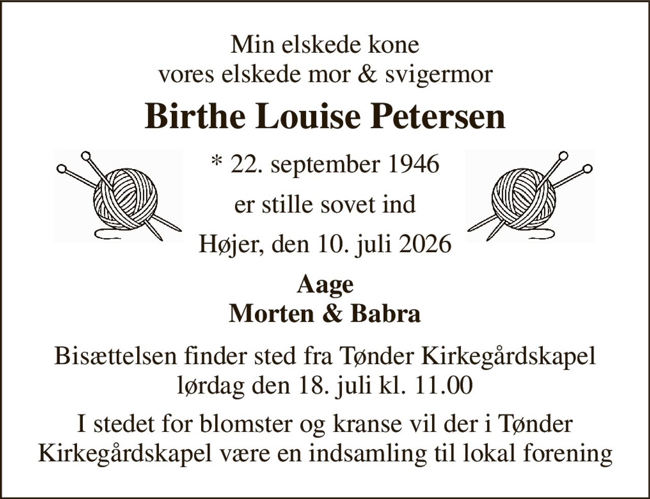 Min elskede kone vores elskede mor & svigermor 
Birthe Louise Petersen 
*​ 22. september 1946 
er stille sovet ind 
Højer, den 10. juli 2026 
Aage Morten & Babra 
Bisættelsen​ finder sted fra Tønder Kirkegårdskapel​ lørdag den 18. juli​ kl. 11.00 
I stedet for blomster og kranse vil der i Tønder Kirkegårdskapel være en indsamling til lokal forening