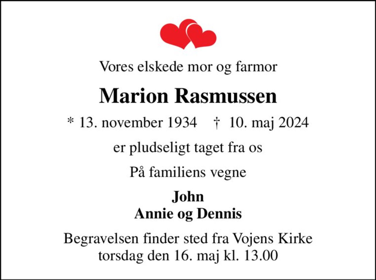 Vores elskede mor og farmor
Marion Rasmussen
* 13. november 1934    ✝ 10. maj 2024
er pludseligt taget fra os
På familiens vegne
John Annie og Dennis
Begravelsen finder sted fra Vojens Kirke  torsdag den 16. maj kl. 13.00