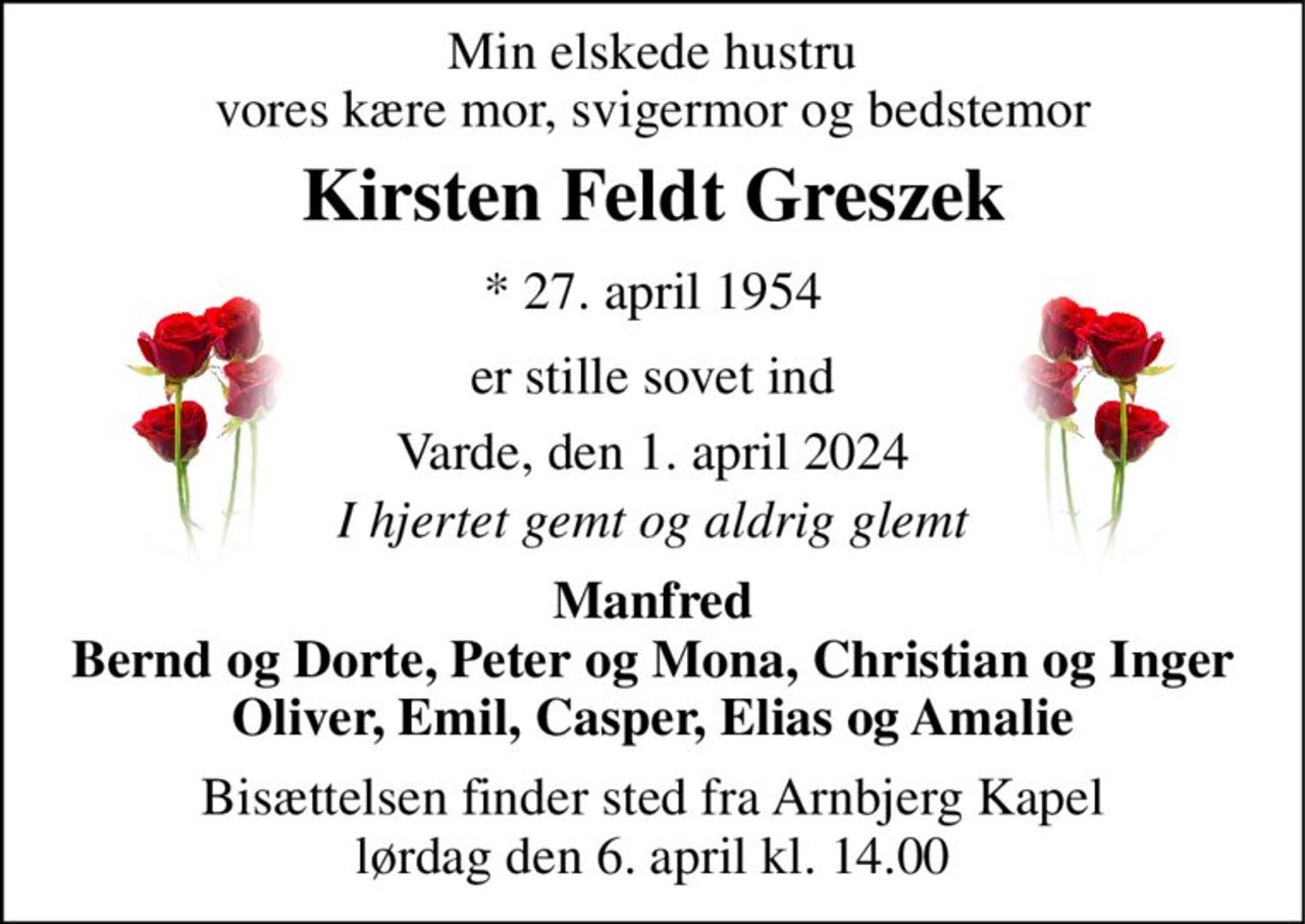 Min elskede hustru vores kære mor, svigermor og bedstemor 
Kirsten Feldt Greszek 
* 27. april 1954 
er stille sovet ind 
Varde, den 1. april 2024 
I hjertet gemt og aldrig glemt 
Manfred Bernd og Dorte, Peter og Mona, Christian og Inger Oliver, Emil, Casper, Elias og Amalie 
Bisættelsen​ finder sted fra Arnbjerg Kapel​ lørdag den 6. april​ kl. 14.00