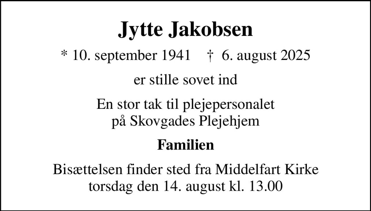 Jytte Jakobsen
* 10. september 1941    ✝ 6. august 2025
er stille sovet ind
En stor tak til plejepersonalet på Skovgades Plejehjem
Familien
Bisættelsen finder sted fra Middelfart Kirke  torsdag den 14. august kl. 13.00