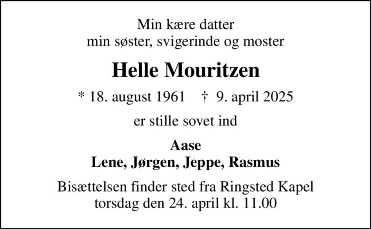 Min kære datter min søster, svigerinde og moster
Helle Mouritzen
* 18. august 1961    ✝ 9. april 2025
er stille sovet ind
Aase Lene, Jørgen, Jeppe, Rasmus
Bisættelsen finder sted fra Ringsted Kapel  torsdag den 24. april kl. 11.00