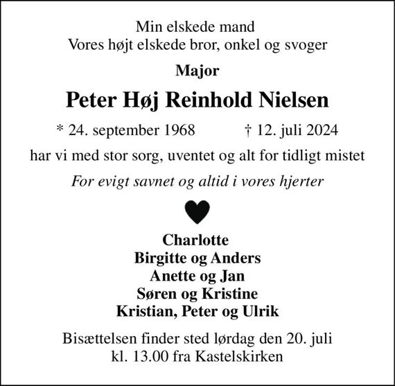 Min elskede mand  Vores højt elskede bror, onkel og svoger 
Major 
Peter Høj Reinhold Nielsen 
&#x2605;&#x200B; 24. september 1968&#x200B;            &#x271D;&#x200B; 12. juli 2024 
har vi med stor sorg, uventet og alt for tidligt mistet 
For evigt savnet og altid i vores hjerter 
Charlotte  Birgitte og Anders Anette og Jan Søren og Kristine Kristian, Peter og Ulrik 
Bisættelsen&#x200B; finder sted lørdag den 20. juli&#x200B; kl. 13.00 fra Kastelskirken